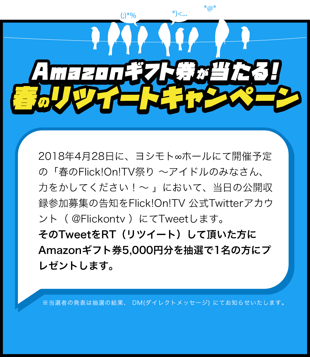 Amazonギフト券が当たる!春のリツイートキャンペーン 2018年4月28日に、ヨシモト∞ホールにて開催予定の「春のFlick!On!TV祭り 〜アイドルのみなさん、力をかしてください！〜 」において、当日の公開収録参加募集の告知をFlick!On!TV 公式Twitterアカウント（ @Flickontv ）にてTweetします。
そのTweetをRT（リツイート）して頂いた方にAmazonギフト券5,000円分を抽選で1名の方にプレゼントします。 ※当選者の発表は抽選の結果、 DM(ダイレクトメッセージ) にてお知らせいたします。