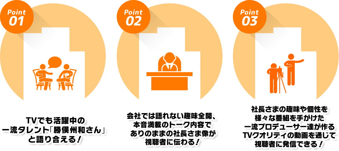 1.TVでも活躍中の一流タレント「勝俣州和さん」と語り合える! 2.会社では語れない趣味全開、本音満載のトーク内容でありのままの社長さま像が視聴者に伝わる! 3.社長さまの趣味や個性を様々な番組を手がけた一流プロデューサー達が作るTVクオリティの動画を通じて視聴者に発信できる!