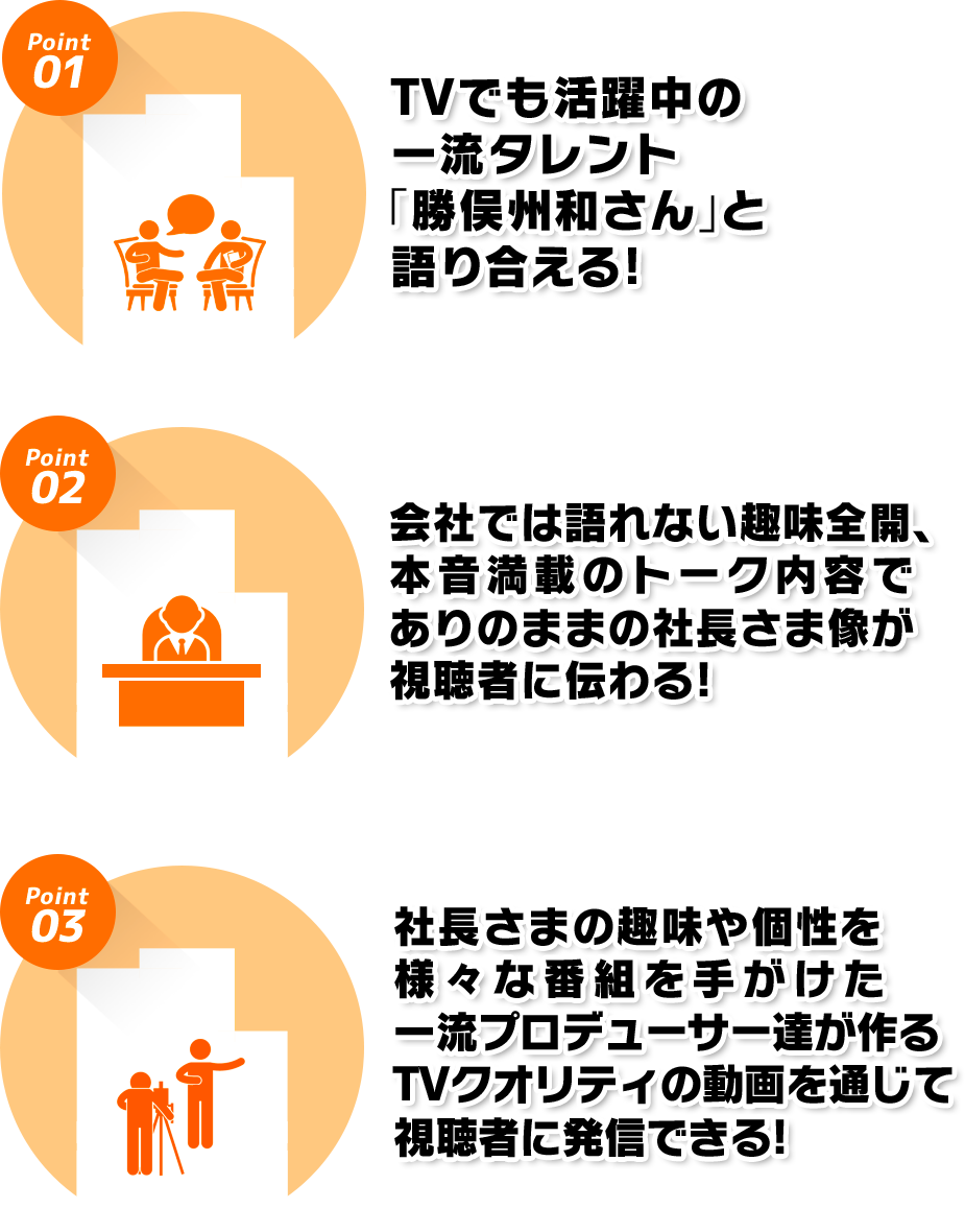 1.TVでも活躍中の一流タレント「勝俣州和さん」と語り合える! 2.会社では語れない趣味全開、本音満載のトーク内容でありのままの社長さま像が視聴者に伝わる! 3.社長さまの趣味や個性を様々な番組を手がけた一流プロデューサー達が作るTVクオリティの動画を通じて視聴者に発信できる!