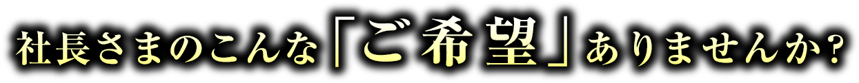 社長さまのこんな「ご希望」ありませんか?